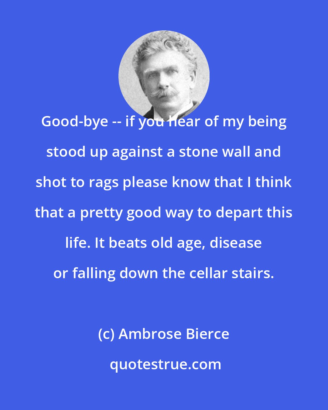 Ambrose Bierce: Good-bye -- if you hear of my being stood up against a stone wall and shot to rags please know that I think that a pretty good way to depart this life. It beats old age, disease or falling down the cellar stairs.