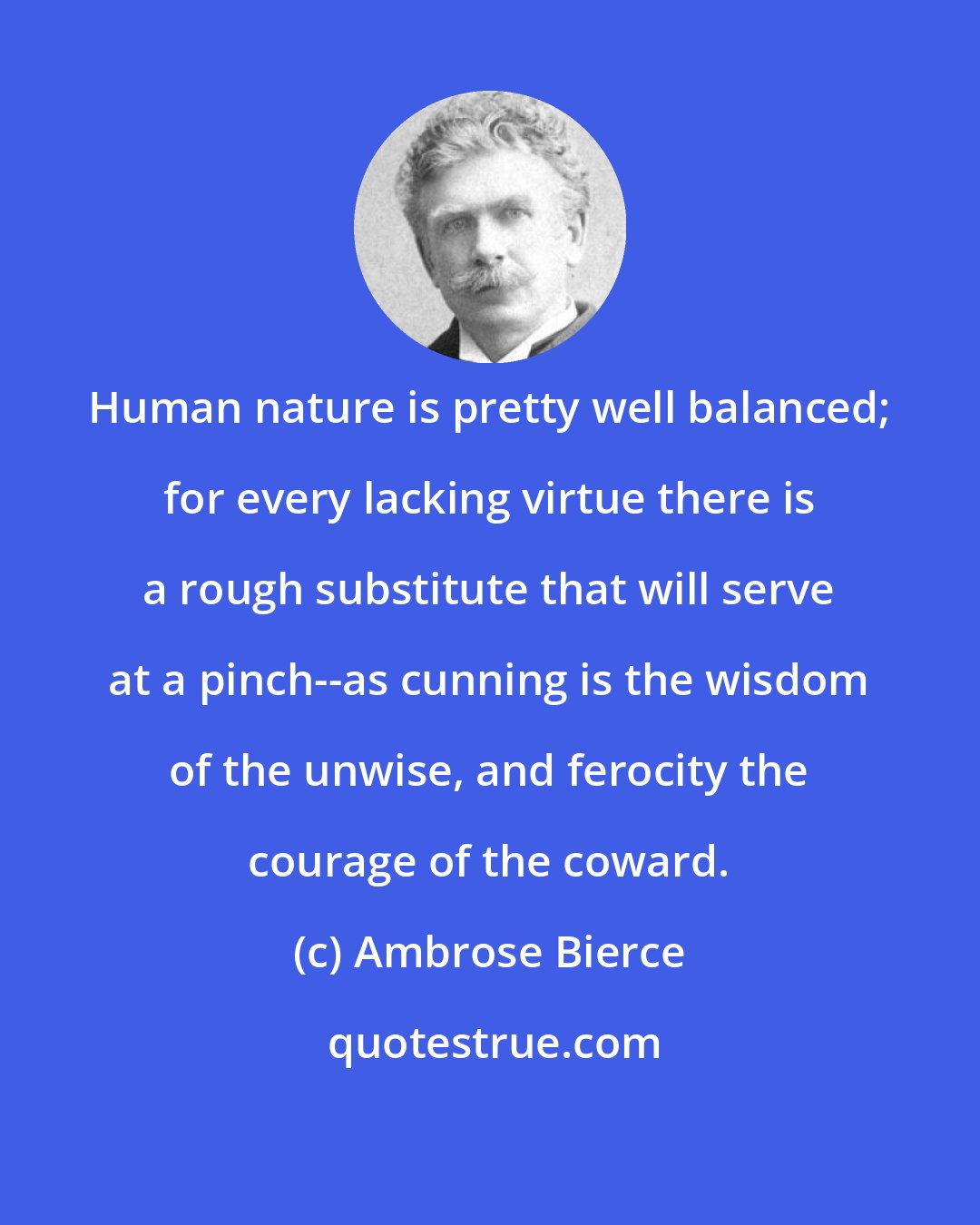 Ambrose Bierce: Human nature is pretty well balanced; for every lacking virtue there is a rough substitute that will serve at a pinch--as cunning is the wisdom of the unwise, and ferocity the courage of the coward.