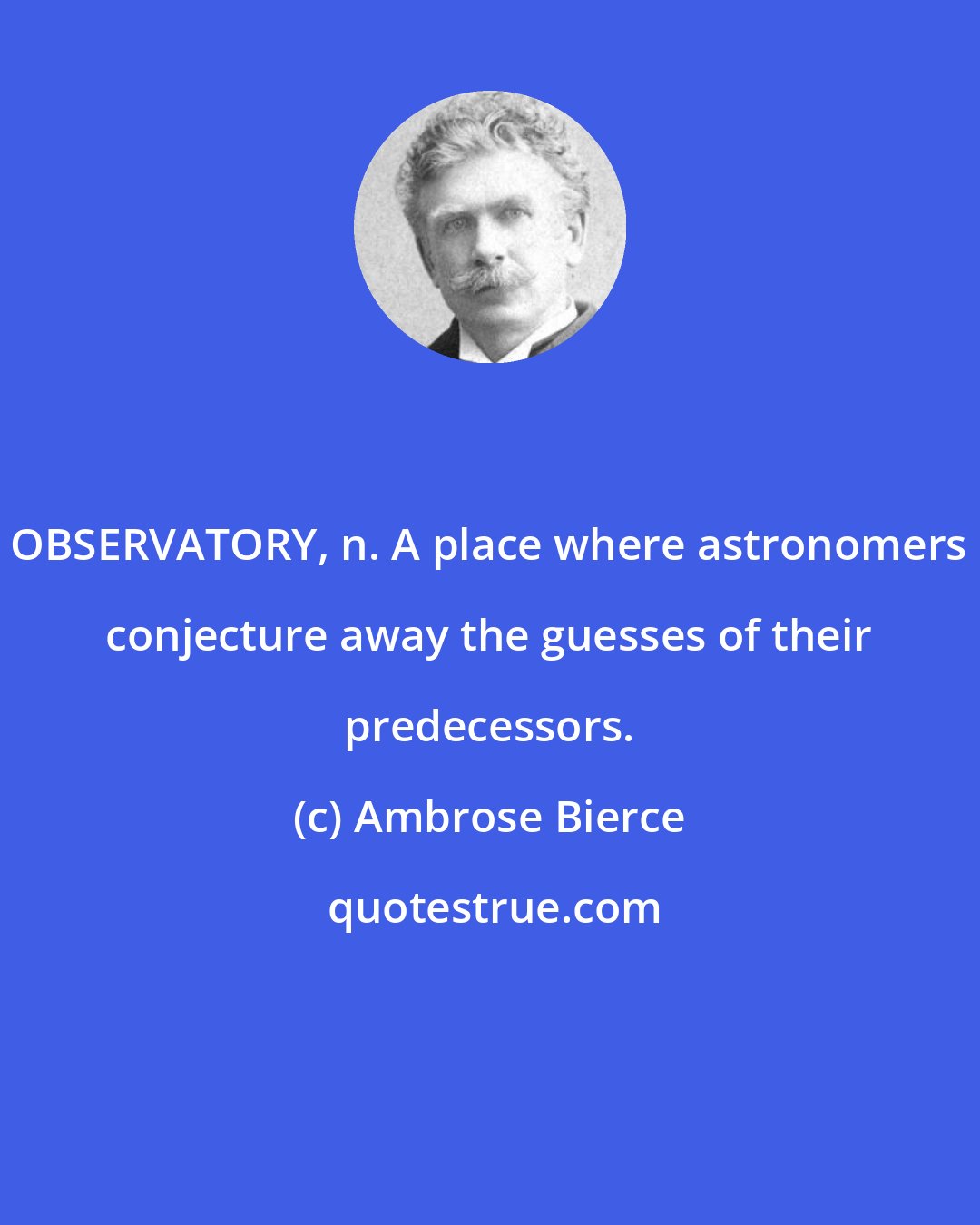 Ambrose Bierce: OBSERVATORY, n. A place where astronomers conjecture away the guesses of their predecessors.