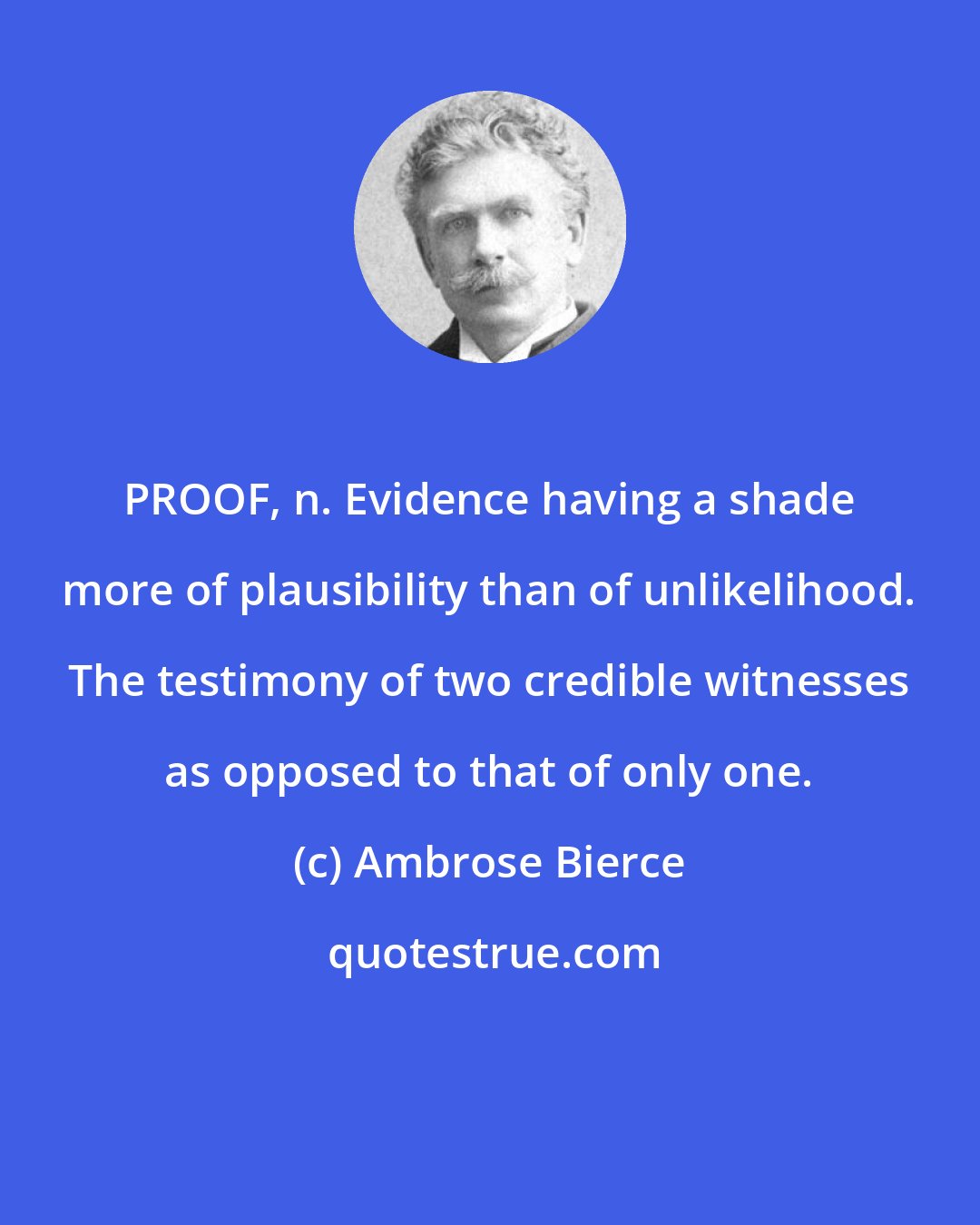 Ambrose Bierce: PROOF, n. Evidence having a shade more of plausibility than of unlikelihood. The testimony of two credible witnesses as opposed to that of only one.
