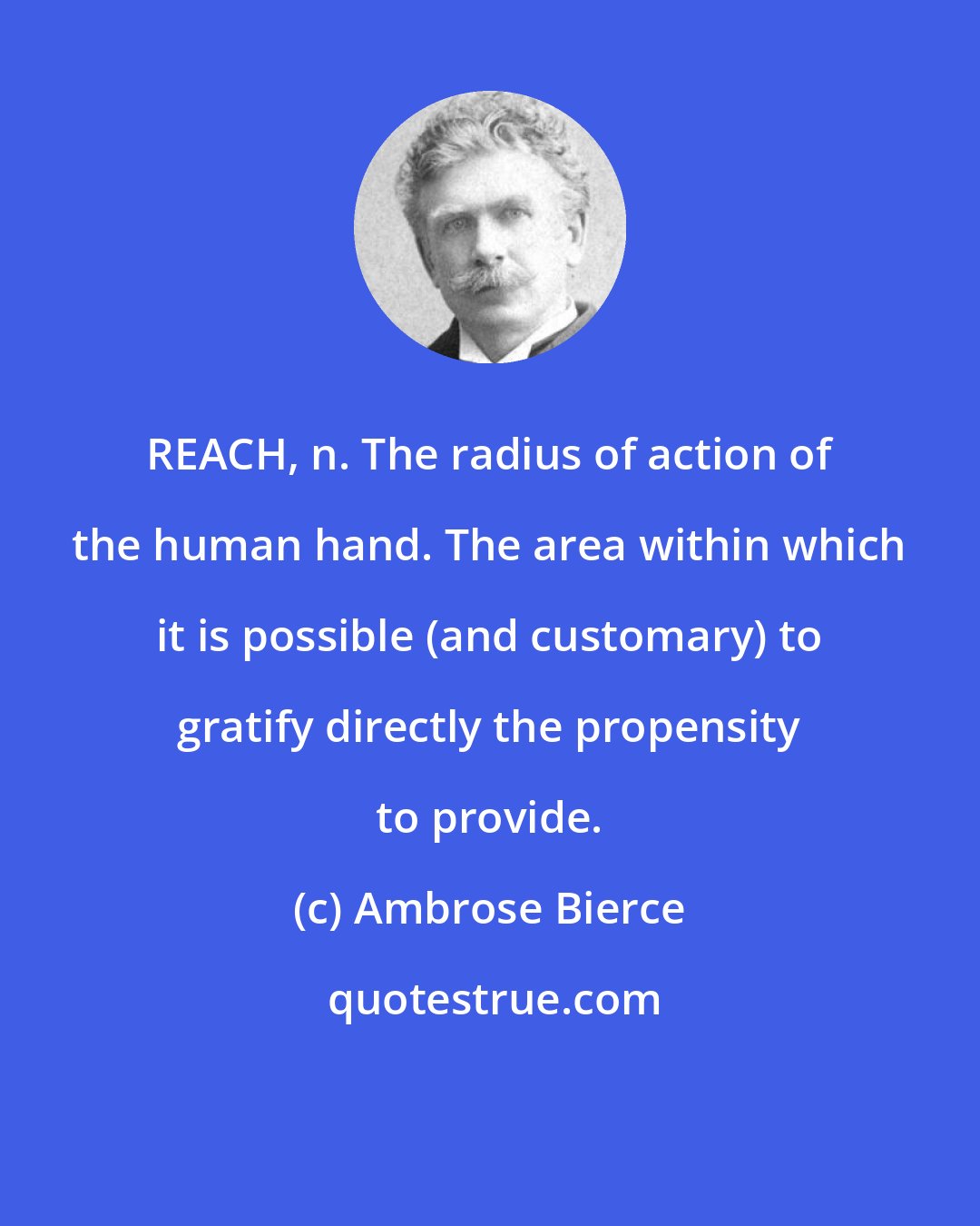 Ambrose Bierce: REACH, n. The radius of action of the human hand. The area within which it is possible (and customary) to gratify directly the propensity to provide.