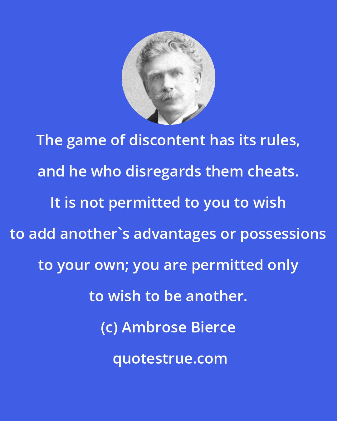 Ambrose Bierce: The game of discontent has its rules, and he who disregards them cheats. It is not permitted to you to wish to add another's advantages or possessions to your own; you are permitted only to wish to be another.