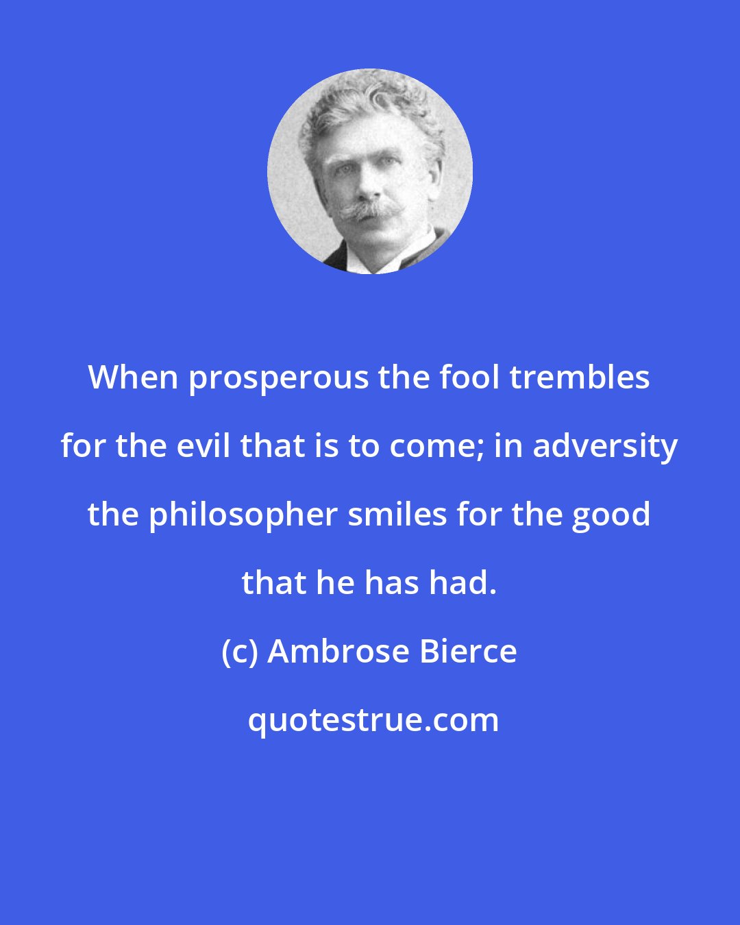 Ambrose Bierce: When prosperous the fool trembles for the evil that is to come; in adversity the philosopher smiles for the good that he has had.