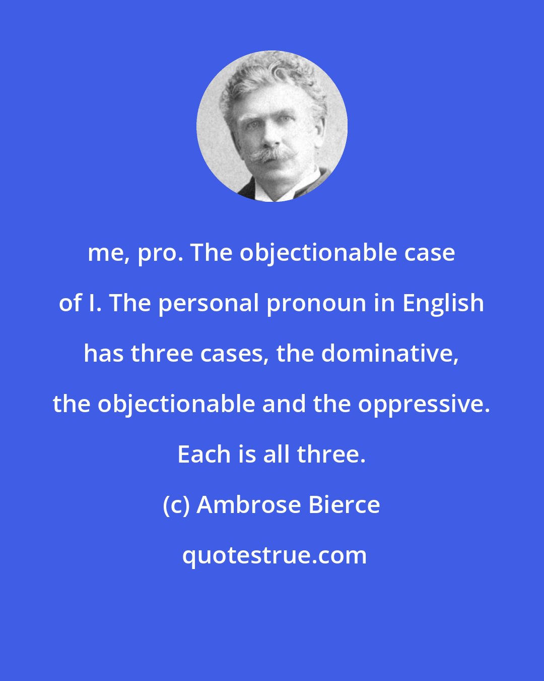 Ambrose Bierce: me, pro. The objectionable case of I. The personal pronoun in English has three cases, the dominative, the objectionable and the oppressive. Each is all three.