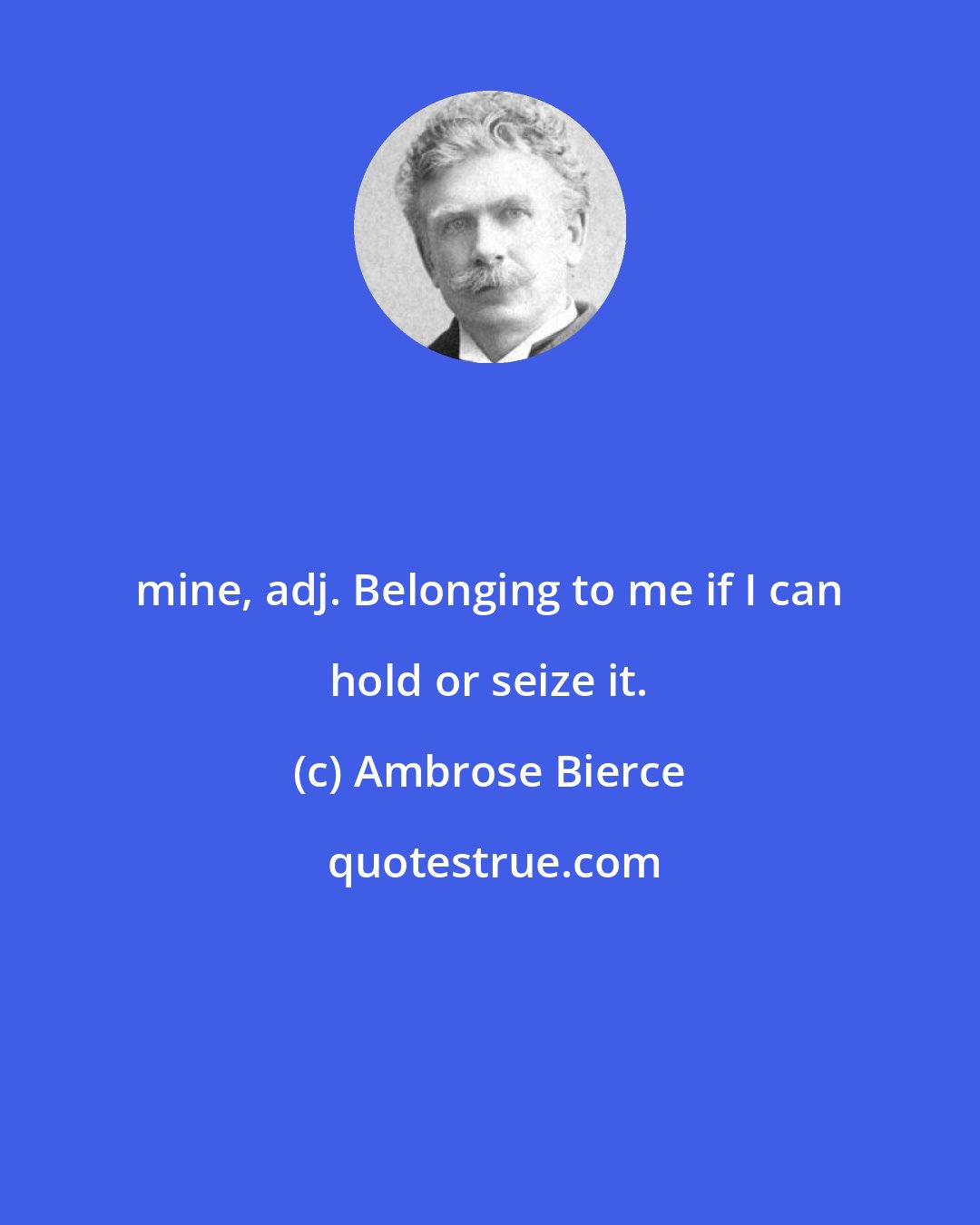 Ambrose Bierce: mine, adj. Belonging to me if I can hold or seize it.