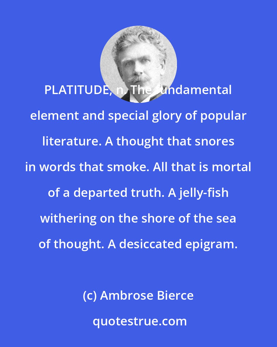 Ambrose Bierce: PLATITUDE, n. The fundamental element and special glory of popular literature. A thought that snores in words that smoke. All that is mortal of a departed truth. A jelly-fish withering on the shore of the sea of thought. A desiccated epigram.