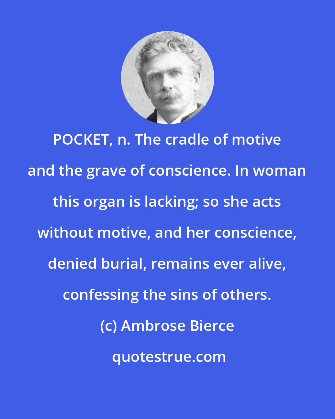 Ambrose Bierce: POCKET, n. The cradle of motive and the grave of conscience. In woman this organ is lacking; so she acts without motive, and her conscience, denied burial, remains ever alive, confessing the sins of others.