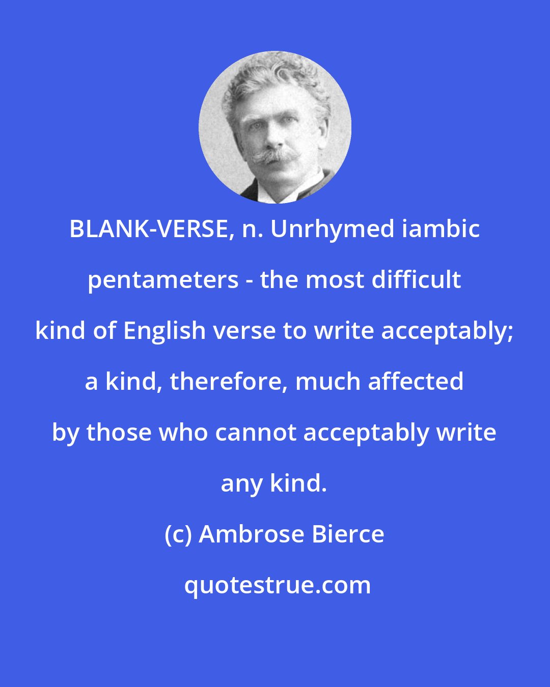 Ambrose Bierce: BLANK-VERSE, n. Unrhymed iambic pentameters - the most difficult kind of English verse to write acceptably; a kind, therefore, much affected by those who cannot acceptably write any kind.