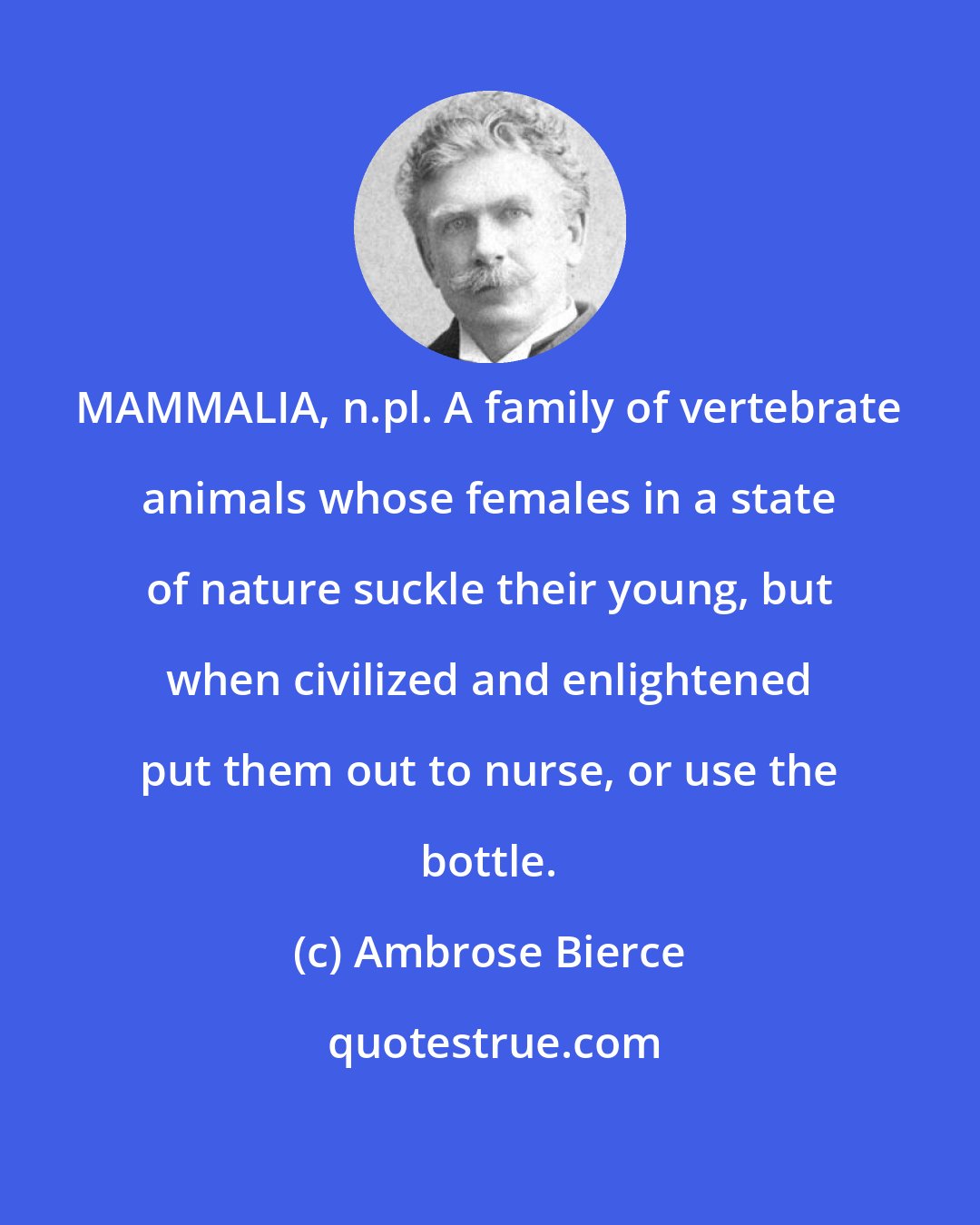 Ambrose Bierce: MAMMALIA, n.pl. A family of vertebrate animals whose females in a state of nature suckle their young, but when civilized and enlightened put them out to nurse, or use the bottle.