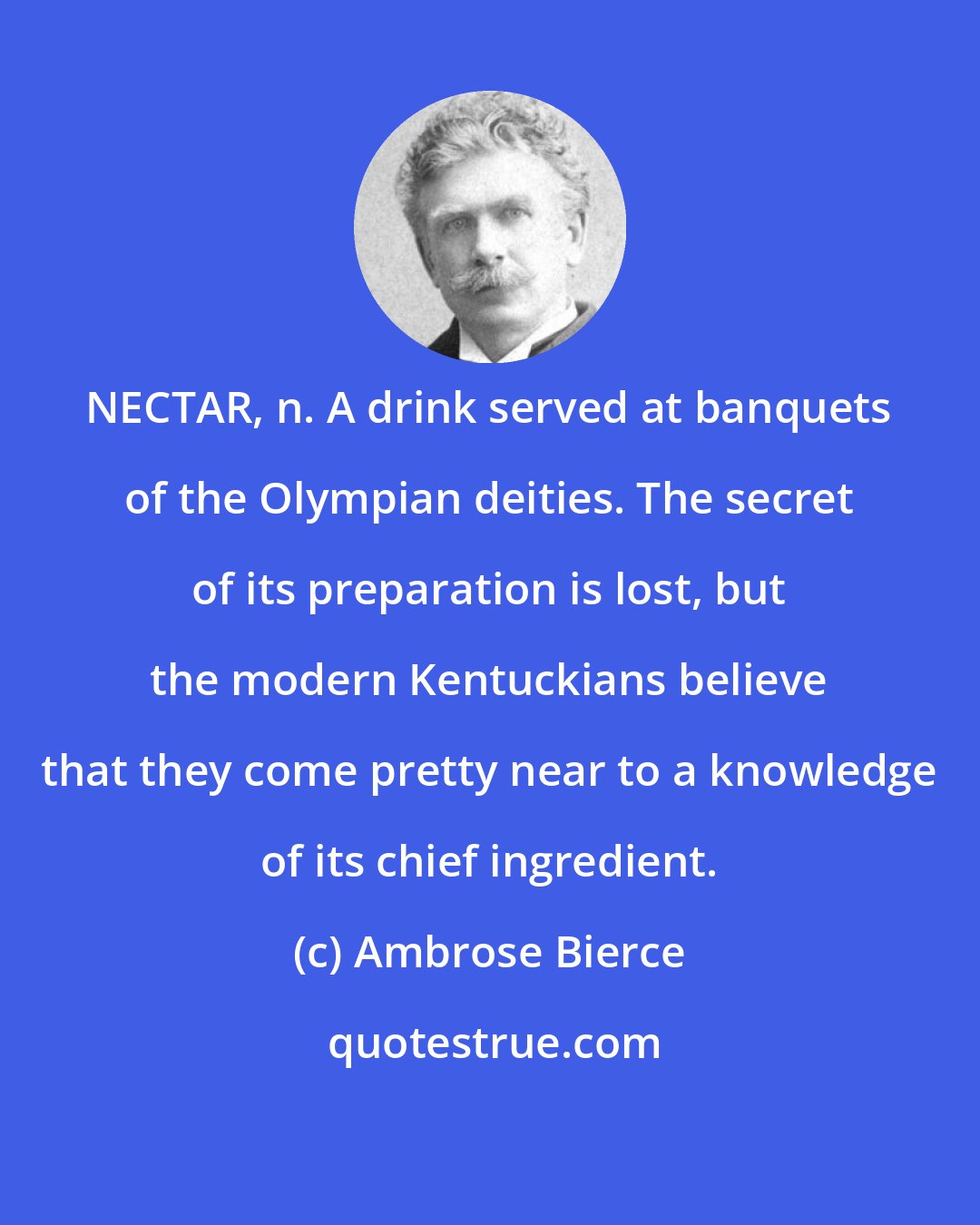 Ambrose Bierce: NECTAR, n. A drink served at banquets of the Olympian deities. The secret of its preparation is lost, but the modern Kentuckians believe that they come pretty near to a knowledge of its chief ingredient.