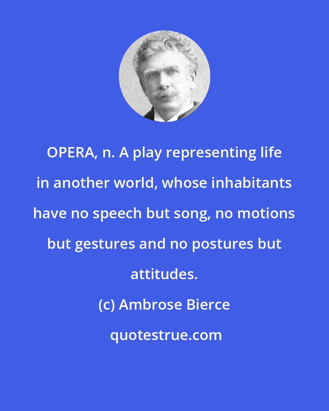 Ambrose Bierce: OPERA, n. A play representing life in another world, whose inhabitants have no speech but song, no motions but gestures and no postures but attitudes.