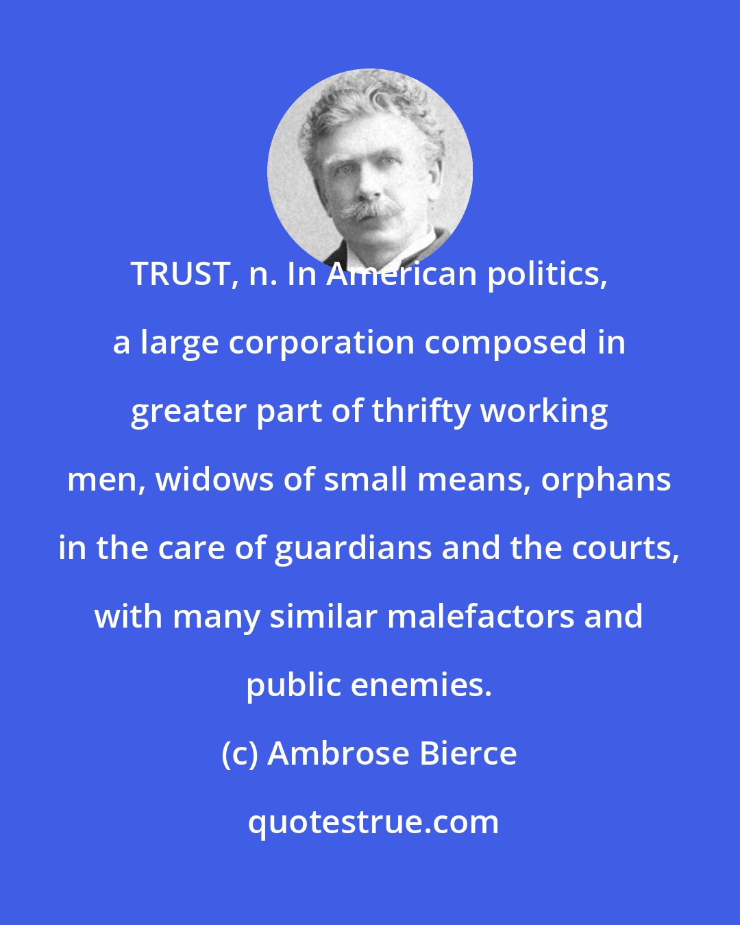 Ambrose Bierce: TRUST, n. In American politics, a large corporation composed in greater part of thrifty working men, widows of small means, orphans in the care of guardians and the courts, with many similar malefactors and public enemies.