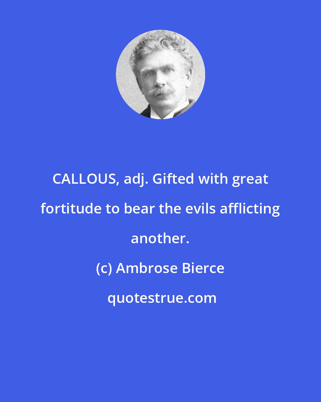 Ambrose Bierce: CALLOUS, adj. Gifted with great fortitude to bear the evils afflicting another.