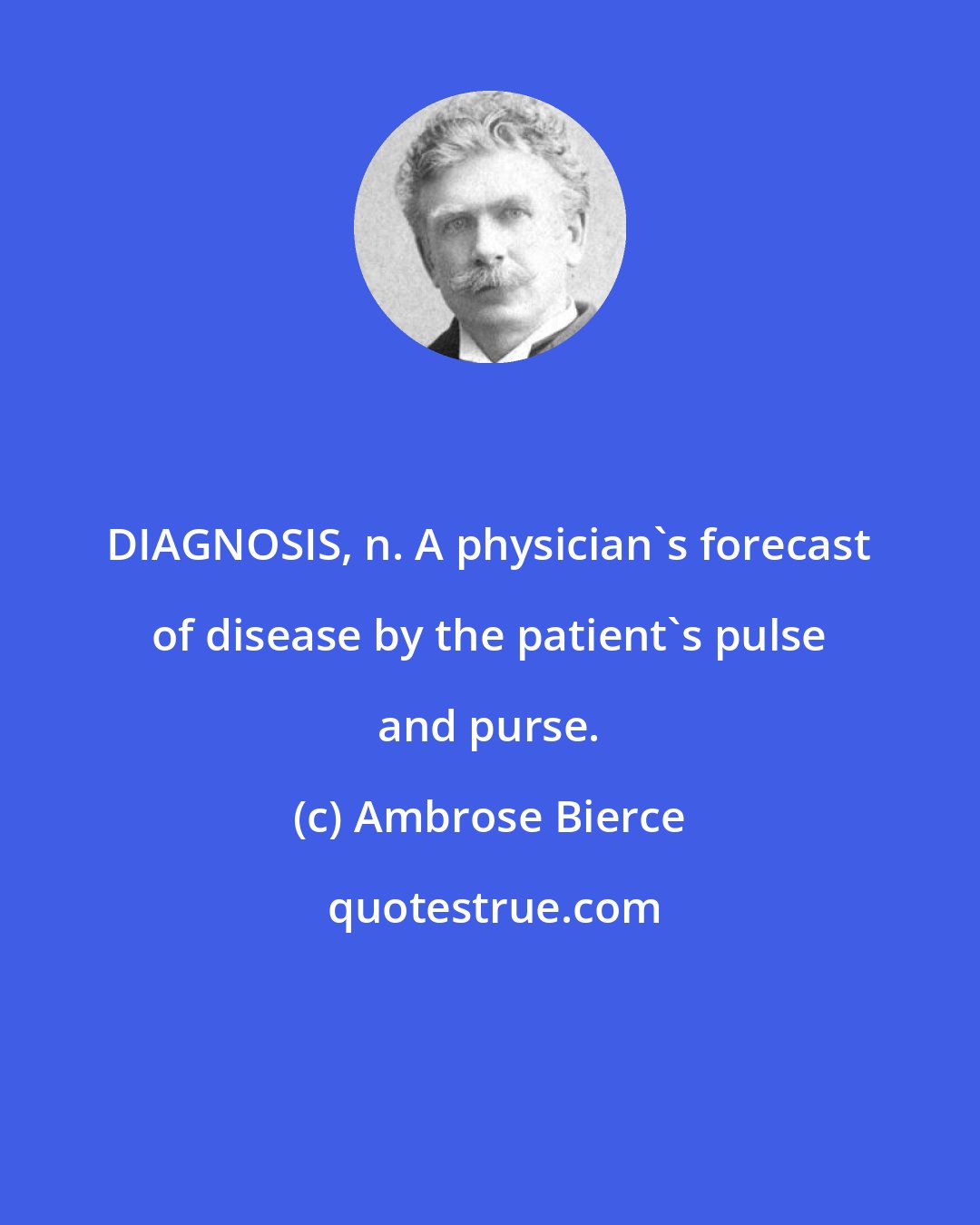 Ambrose Bierce: DIAGNOSIS, n. A physician's forecast of disease by the patient's pulse and purse.