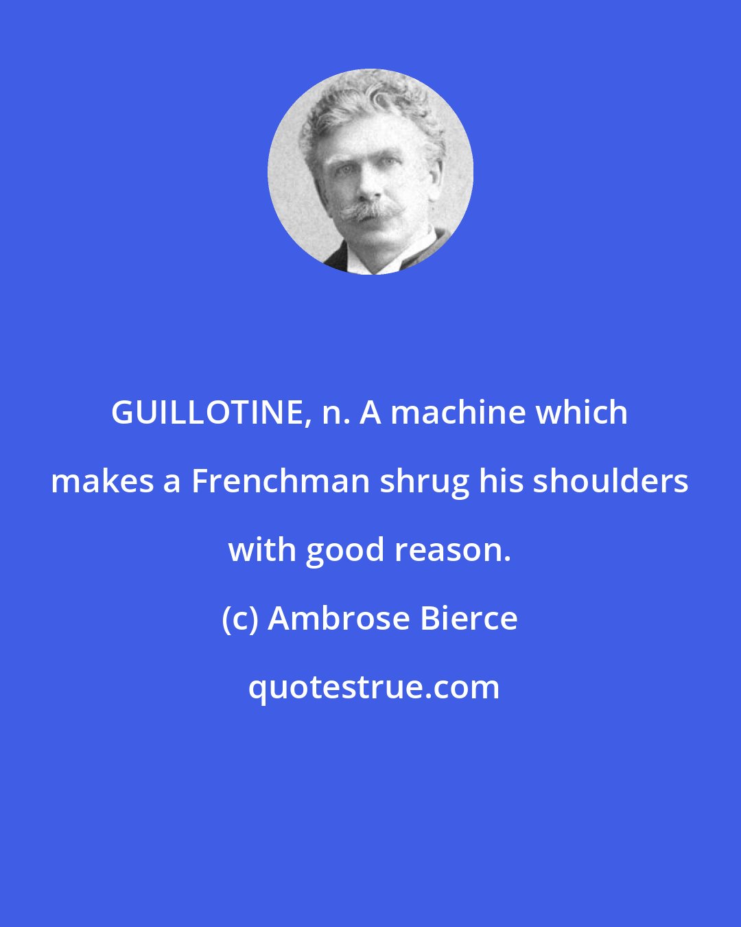 Ambrose Bierce: GUILLOTINE, n. A machine which makes a Frenchman shrug his shoulders with good reason.