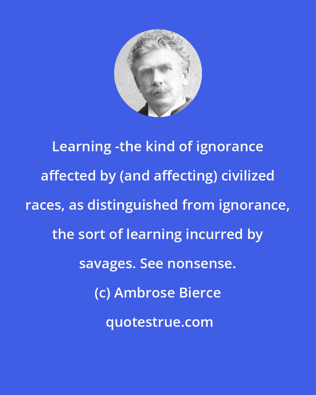 Ambrose Bierce: Learning -the kind of ignorance affected by (and affecting) civilized races, as distinguished from ignorance, the sort of learning incurred by savages. See nonsense.