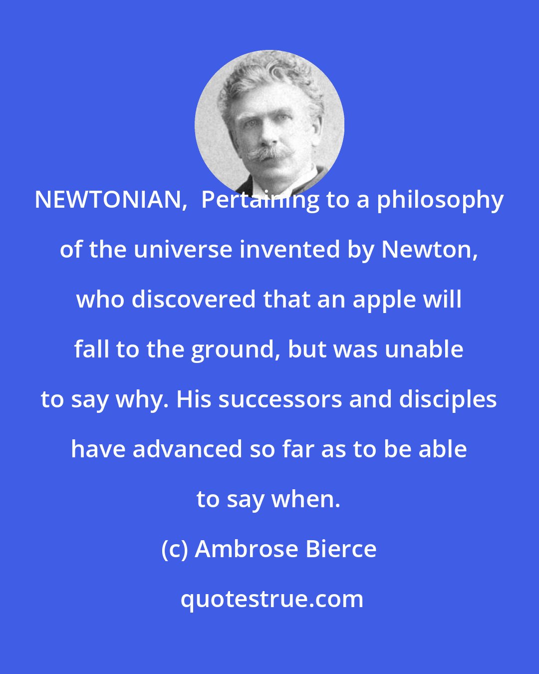 Ambrose Bierce: NEWTONIAN,  Pertaining to a philosophy of the universe invented by Newton, who discovered that an apple will fall to the ground, but was unable to say why. His successors and disciples have advanced so far as to be able to say when.