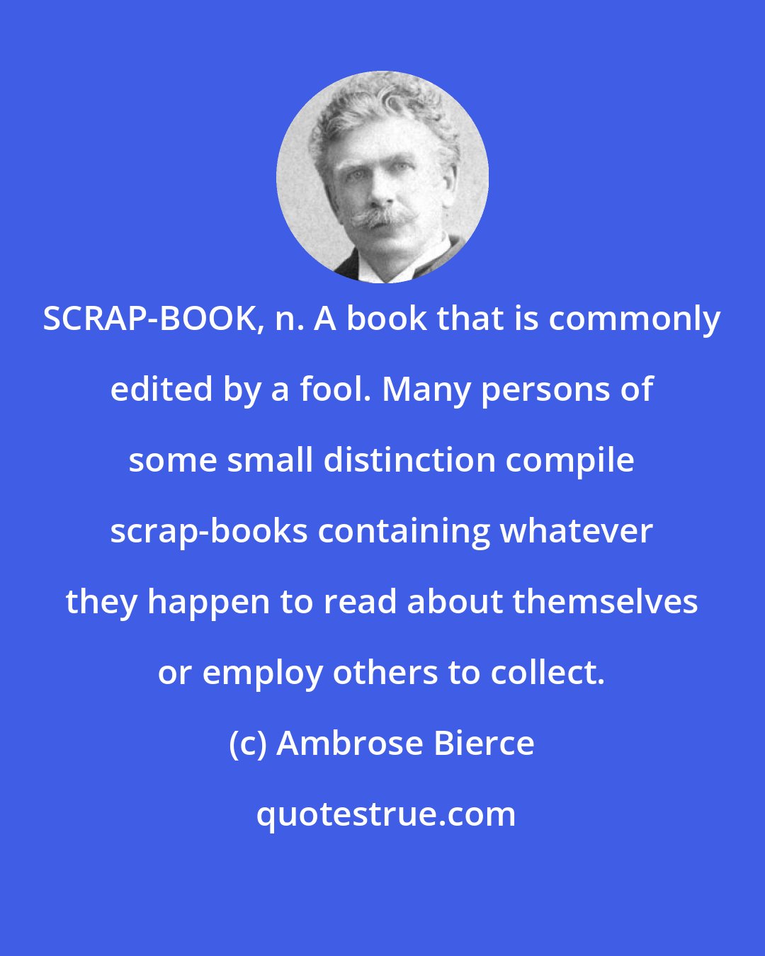 Ambrose Bierce: SCRAP-BOOK, n. A book that is commonly edited by a fool. Many persons of some small distinction compile scrap-books containing whatever they happen to read about themselves or employ others to collect.