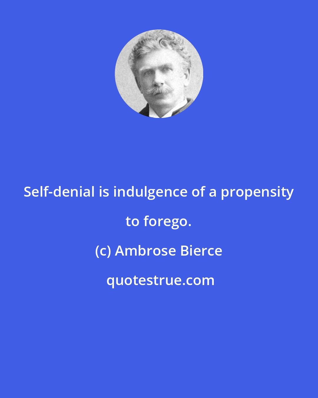 Ambrose Bierce: Self-denial is indulgence of a propensity to forego.