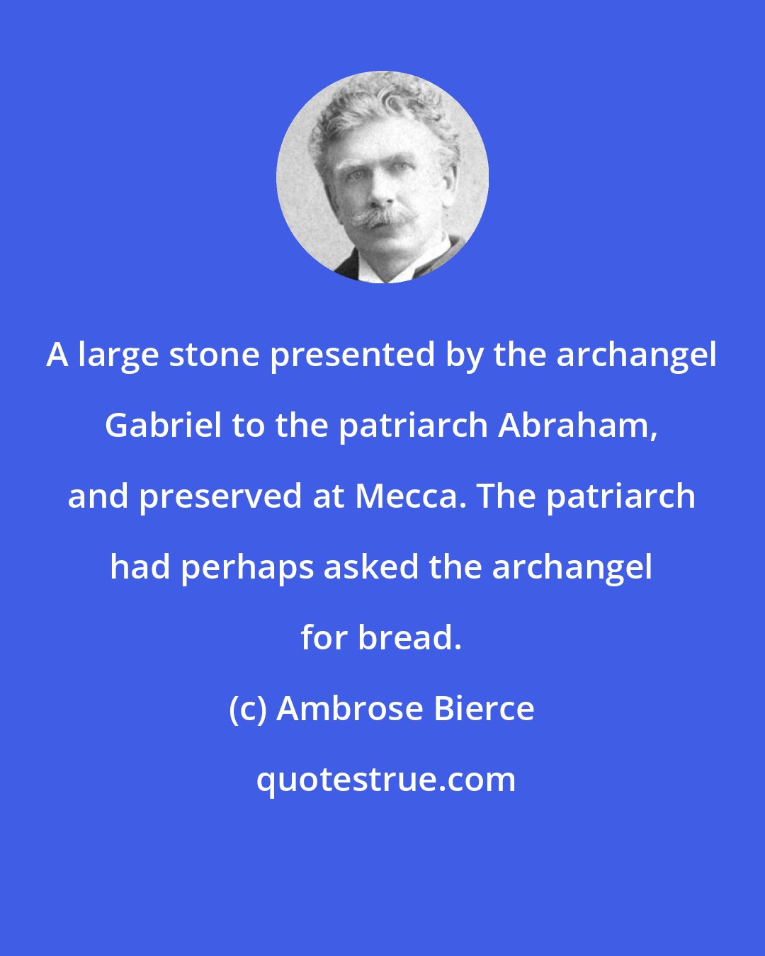 Ambrose Bierce: A large stone presented by the archangel Gabriel to the patriarch Abraham, and preserved at Mecca. The patriarch had perhaps asked the archangel for bread.