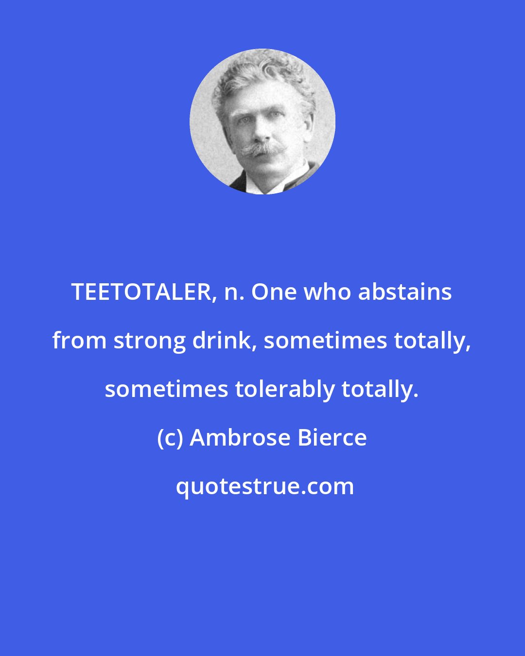 Ambrose Bierce: TEETOTALER, n. One who abstains from strong drink, sometimes totally, sometimes tolerably totally.
