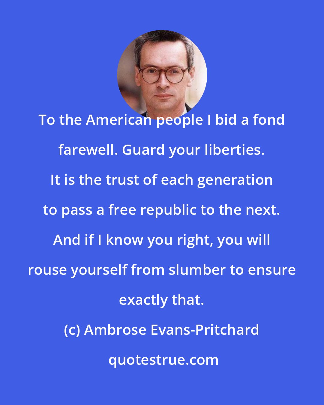 Ambrose Evans-Pritchard: To the American people I bid a fond farewell. Guard your liberties. It is the trust of each generation to pass a free republic to the next. And if I know you right, you will rouse yourself from slumber to ensure exactly that.