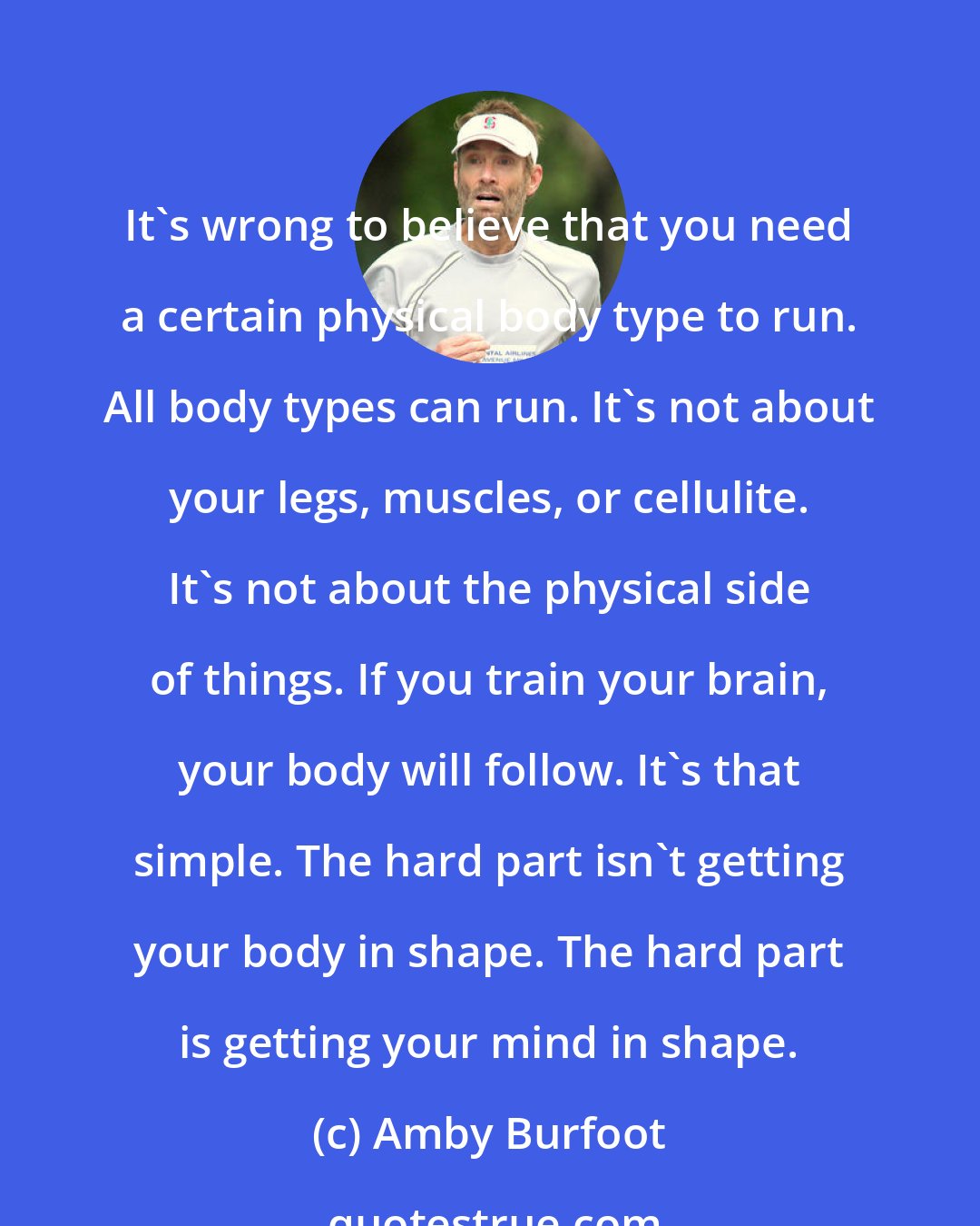 Amby Burfoot: It's wrong to believe that you need a certain physical body type to run. All body types can run. It's not about your legs, muscles, or cellulite. It's not about the physical side of things. If you train your brain, your body will follow. It's that simple. The hard part isn't getting your body in shape. The hard part is getting your mind in shape.