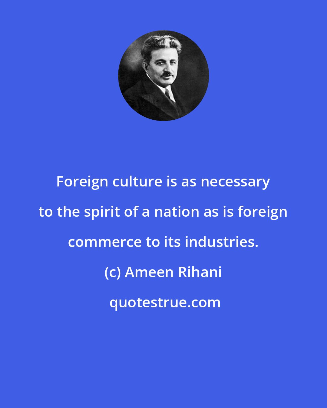 Ameen Rihani: Foreign culture is as necessary to the spirit of a nation as is foreign commerce to its industries.