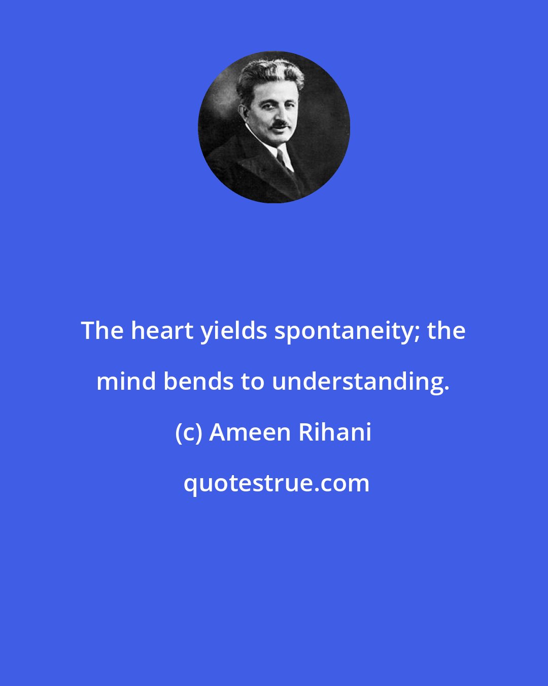 Ameen Rihani: The heart yields spontaneity; the mind bends to understanding.