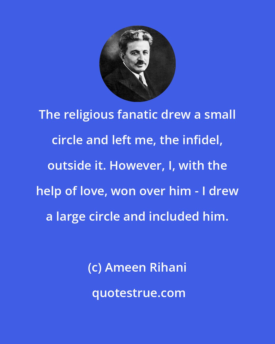 Ameen Rihani: The religious fanatic drew a small circle and left me, the infidel, outside it. However, I, with the help of love, won over him - I drew a large circle and included him.