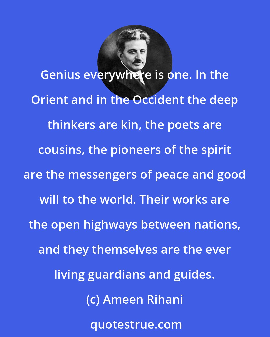 Ameen Rihani: Genius everywhere is one. In the Orient and in the Occident the deep thinkers are kin, the poets are cousins, the pioneers of the spirit are the messengers of peace and good will to the world. Their works are the open highways between nations, and they themselves are the ever living guardians and guides.