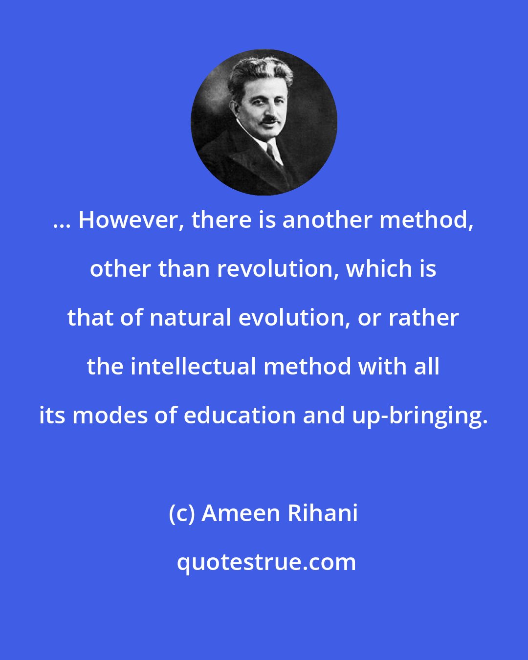 Ameen Rihani: ... However, there is another method, other than revolution, which is that of natural evolution, or rather the intellectual method with all its modes of education and up-bringing.