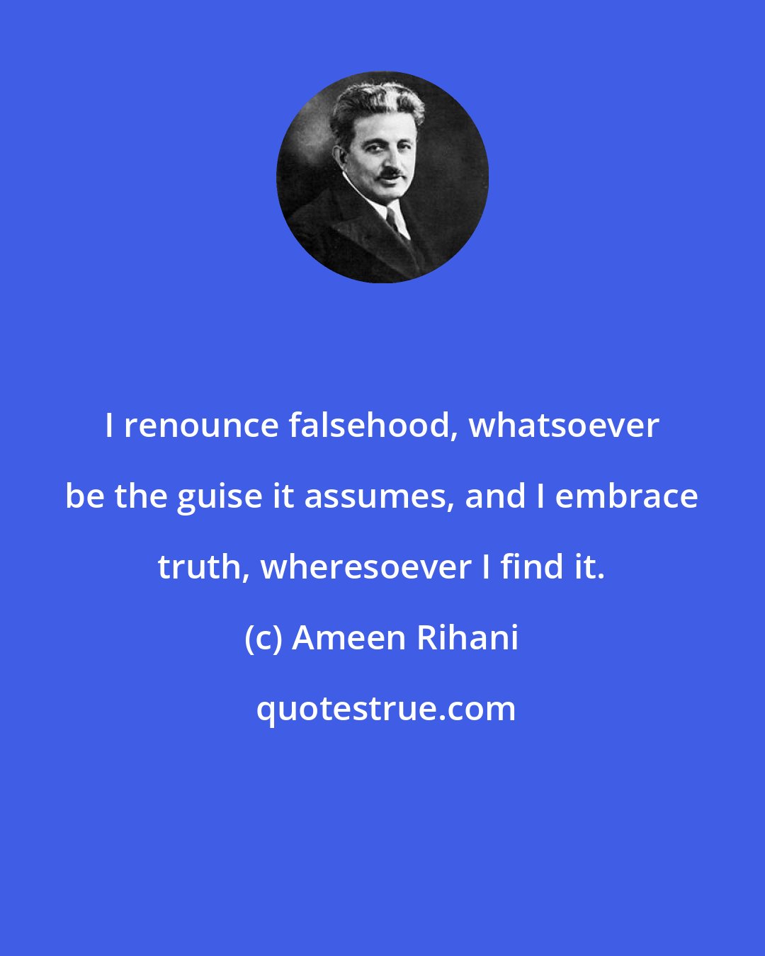 Ameen Rihani: I renounce falsehood, whatsoever be the guise it assumes, and I embrace truth, wheresoever I find it.