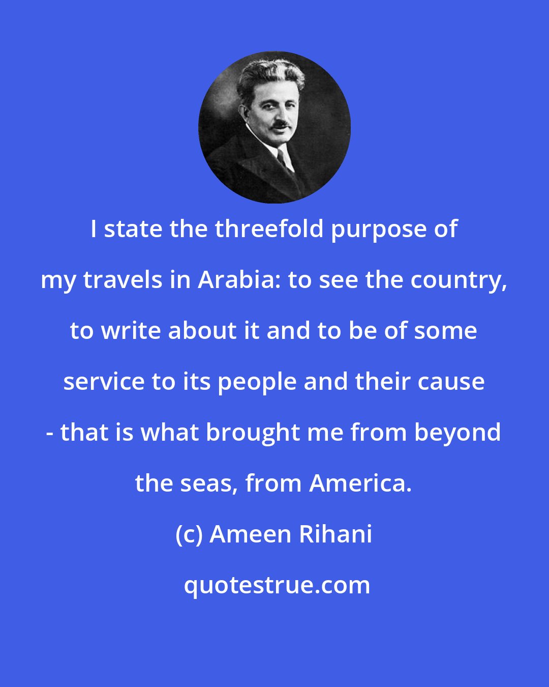 Ameen Rihani: I state the threefold purpose of my travels in Arabia: to see the country, to write about it and to be of some service to its people and their cause - that is what brought me from beyond the seas, from America.