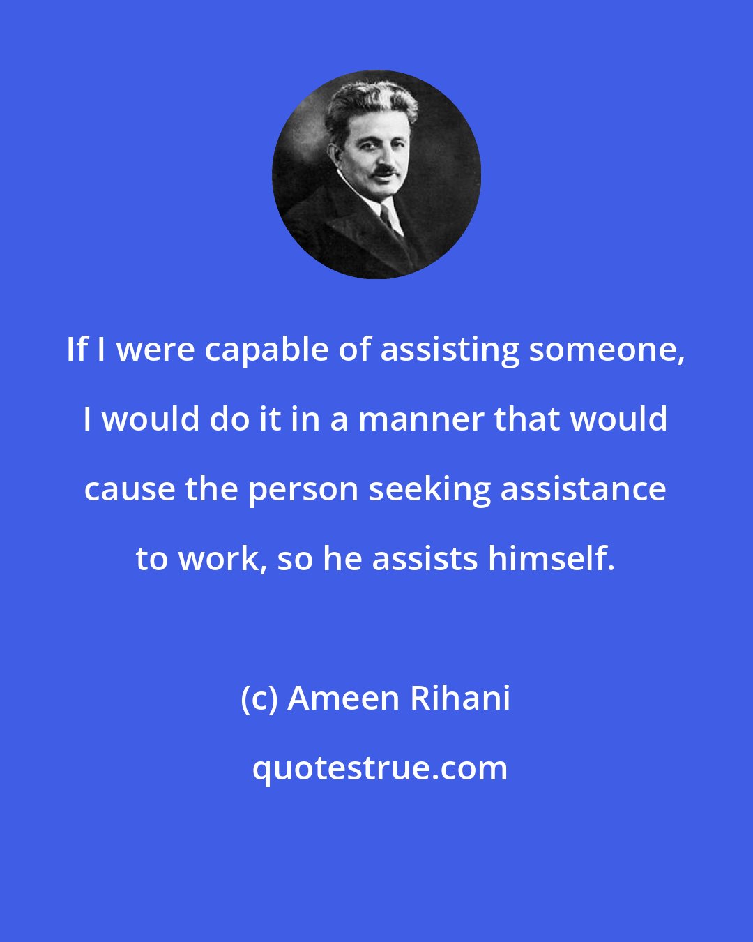 Ameen Rihani: If I were capable of assisting someone, I would do it in a manner that would cause the person seeking assistance to work, so he assists himself.