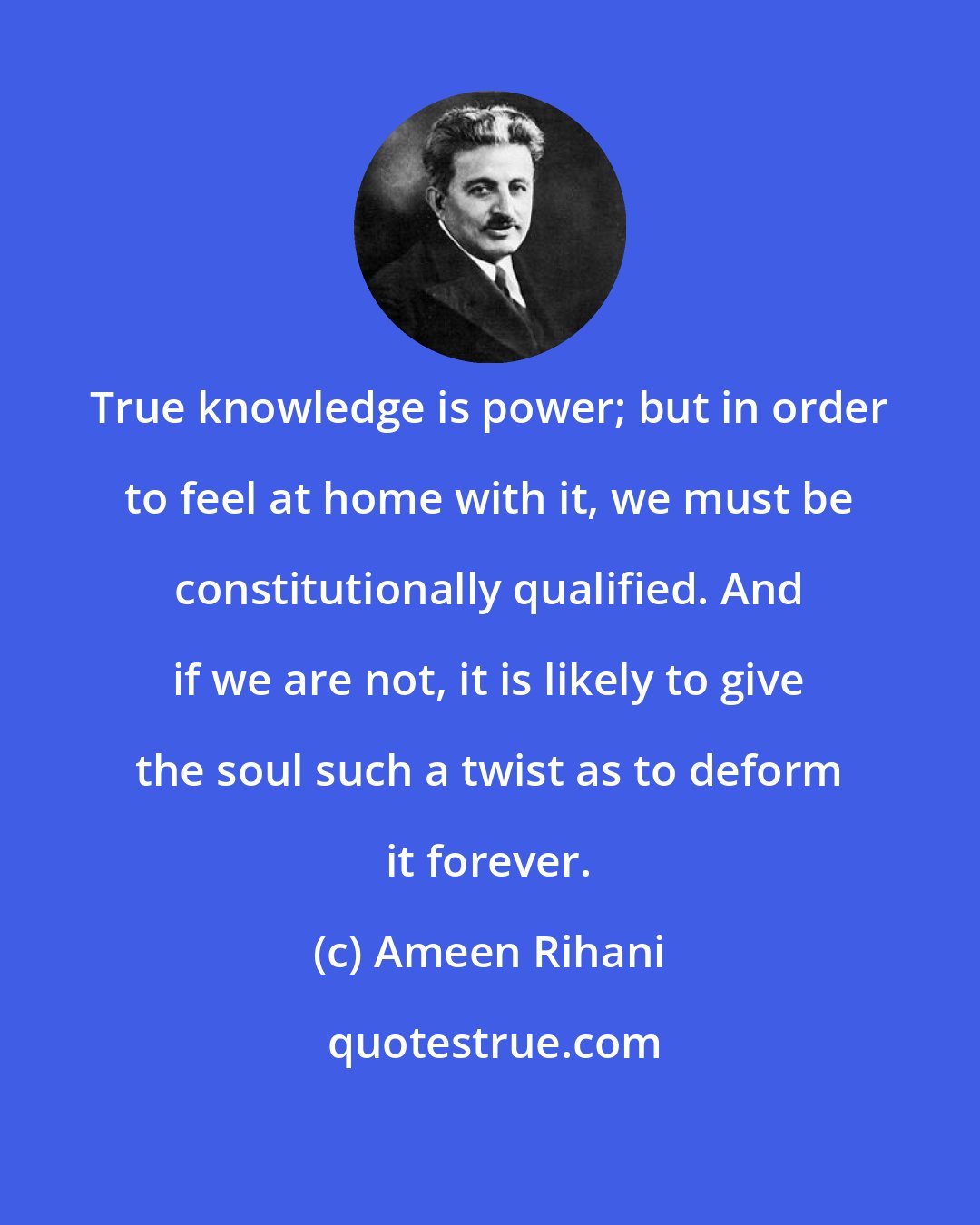 Ameen Rihani: True knowledge is power; but in order to feel at home with it, we must be constitutionally qualified. And if we are not, it is likely to give the soul such a twist as to deform it forever.