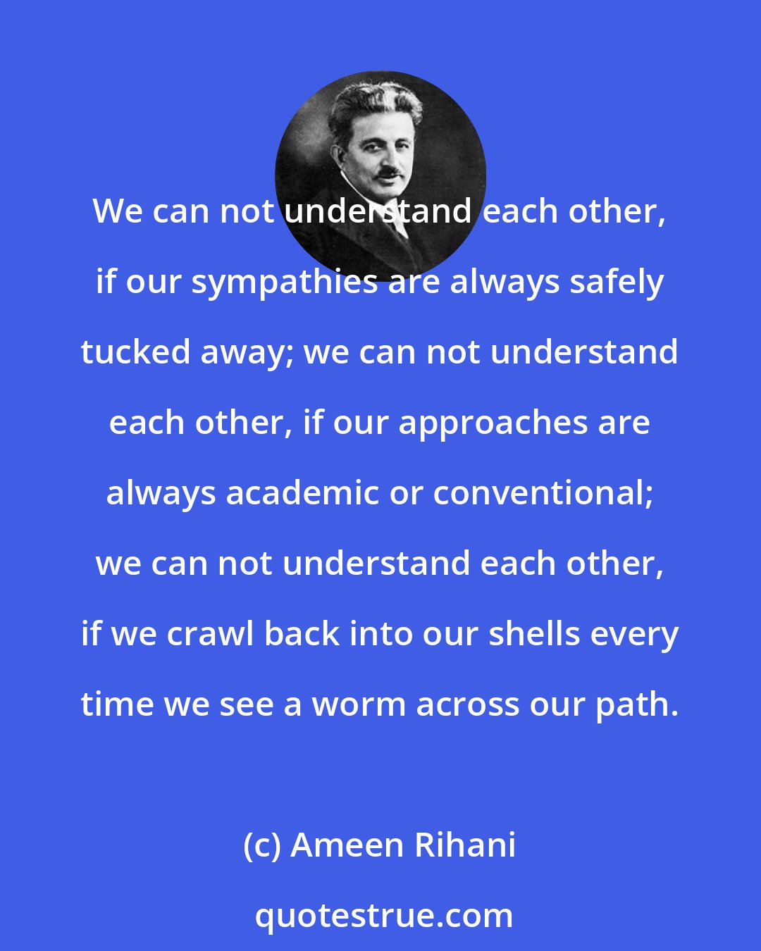 Ameen Rihani: We can not understand each other, if our sympathies are always safely tucked away; we can not understand each other, if our approaches are always academic or conventional; we can not understand each other, if we crawl back into our shells every time we see a worm across our path.