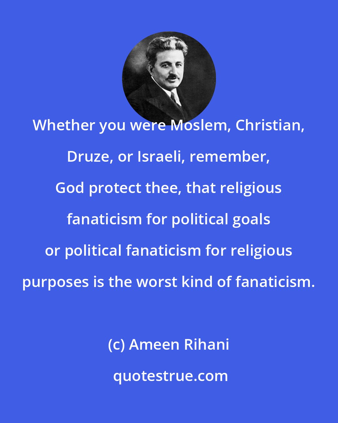 Ameen Rihani: Whether you were Moslem, Christian, Druze, or Israeli, remember, God protect thee, that religious fanaticism for political goals or political fanaticism for religious purposes is the worst kind of fanaticism.