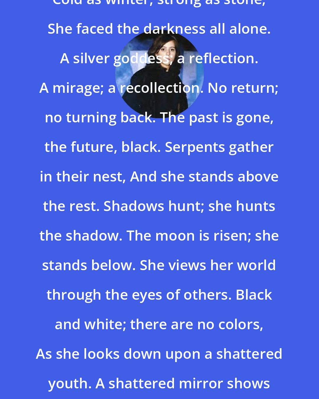 Amelia Atwater-Rhodes: Cold as winter, strong as stone; She faced the darkness all alone. A silver goddess; a reflection. A mirage; a recollection. No return; no turning back. The past is gone, the future, black. Serpents gather in their nest, And she stands above the rest. Shadows hunt; she hunts the shadow. The moon is risen; she stands below. She views her world through the eyes of others. Black and white; there are no colors, As she looks down upon a shattered youth. A shattered mirror shows a shattered truth.