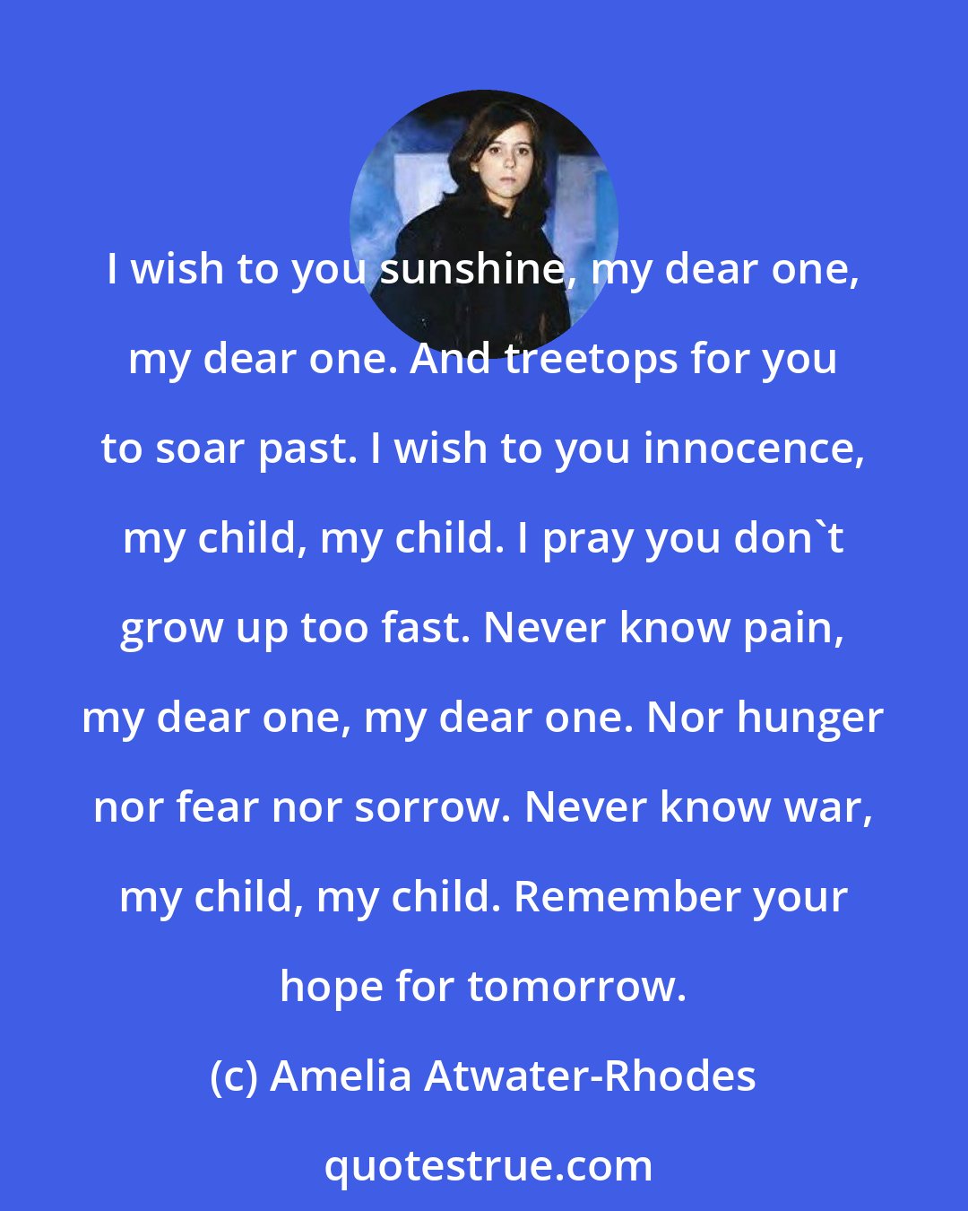 Amelia Atwater-Rhodes: I wish to you sunshine, my dear one, my dear one. And treetops for you to soar past. I wish to you innocence, my child, my child. I pray you don't grow up too fast. Never know pain, my dear one, my dear one. Nor hunger nor fear nor sorrow. Never know war, my child, my child. Remember your hope for tomorrow.