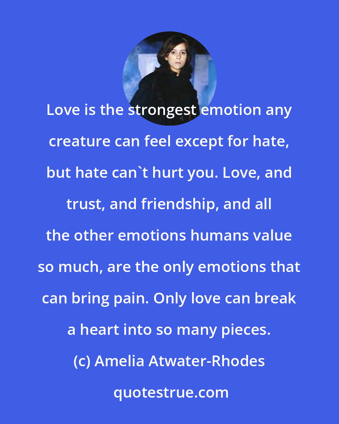 Amelia Atwater-Rhodes: Love is the strongest emotion any creature can feel except for hate, but hate can't hurt you. Love, and trust, and friendship, and all the other emotions humans value so much, are the only emotions that can bring pain. Only love can break a heart into so many pieces.