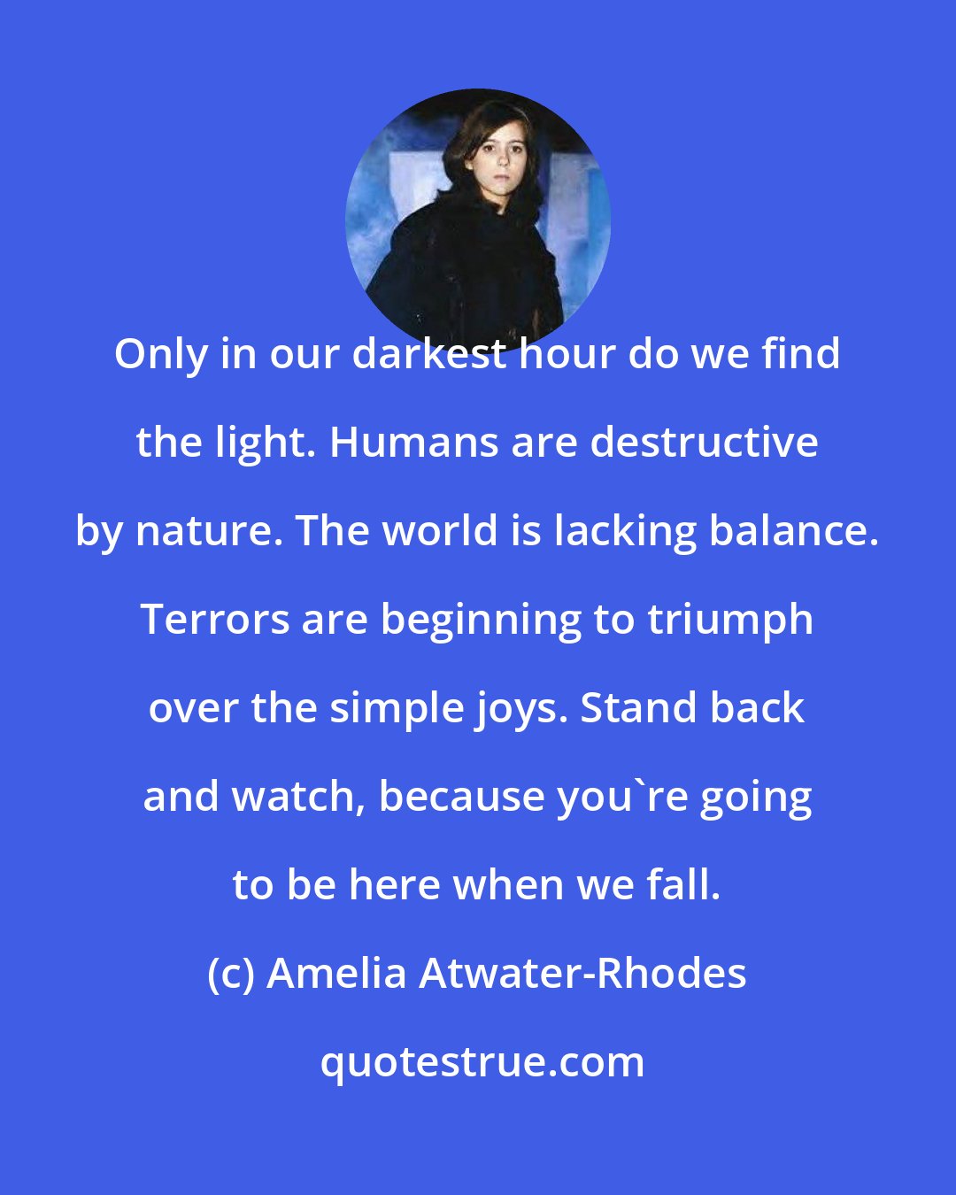 Amelia Atwater-Rhodes: Only in our darkest hour do we find the light. Humans are destructive by nature. The world is lacking balance. Terrors are beginning to triumph over the simple joys. Stand back and watch, because you're going to be here when we fall.