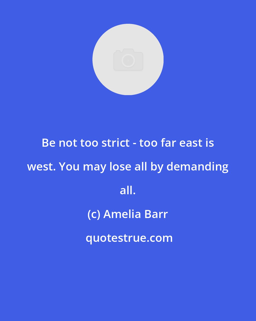 Amelia Barr: Be not too strict - too far east is west. You may lose all by demanding all.