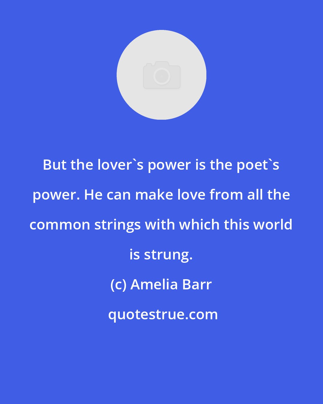 Amelia Barr: But the lover's power is the poet's power. He can make love from all the common strings with which this world is strung.
