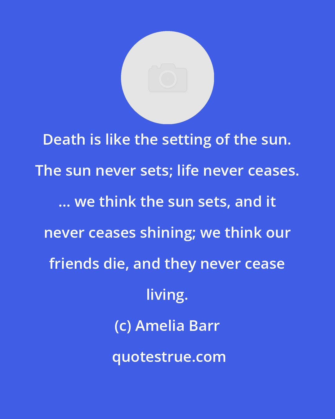 Amelia Barr: Death is like the setting of the sun. The sun never sets; life never ceases. ... we think the sun sets, and it never ceases shining; we think our friends die, and they never cease living.