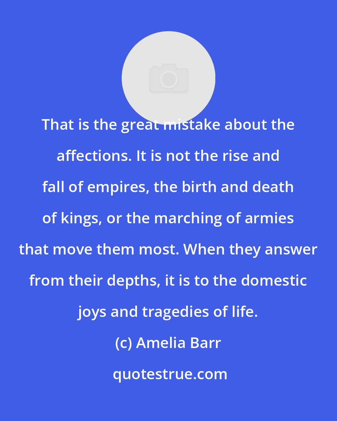 Amelia Barr: That is the great mistake about the affections. It is not the rise and fall of empires, the birth and death of kings, or the marching of armies that move them most. When they answer from their depths, it is to the domestic joys and tragedies of life.