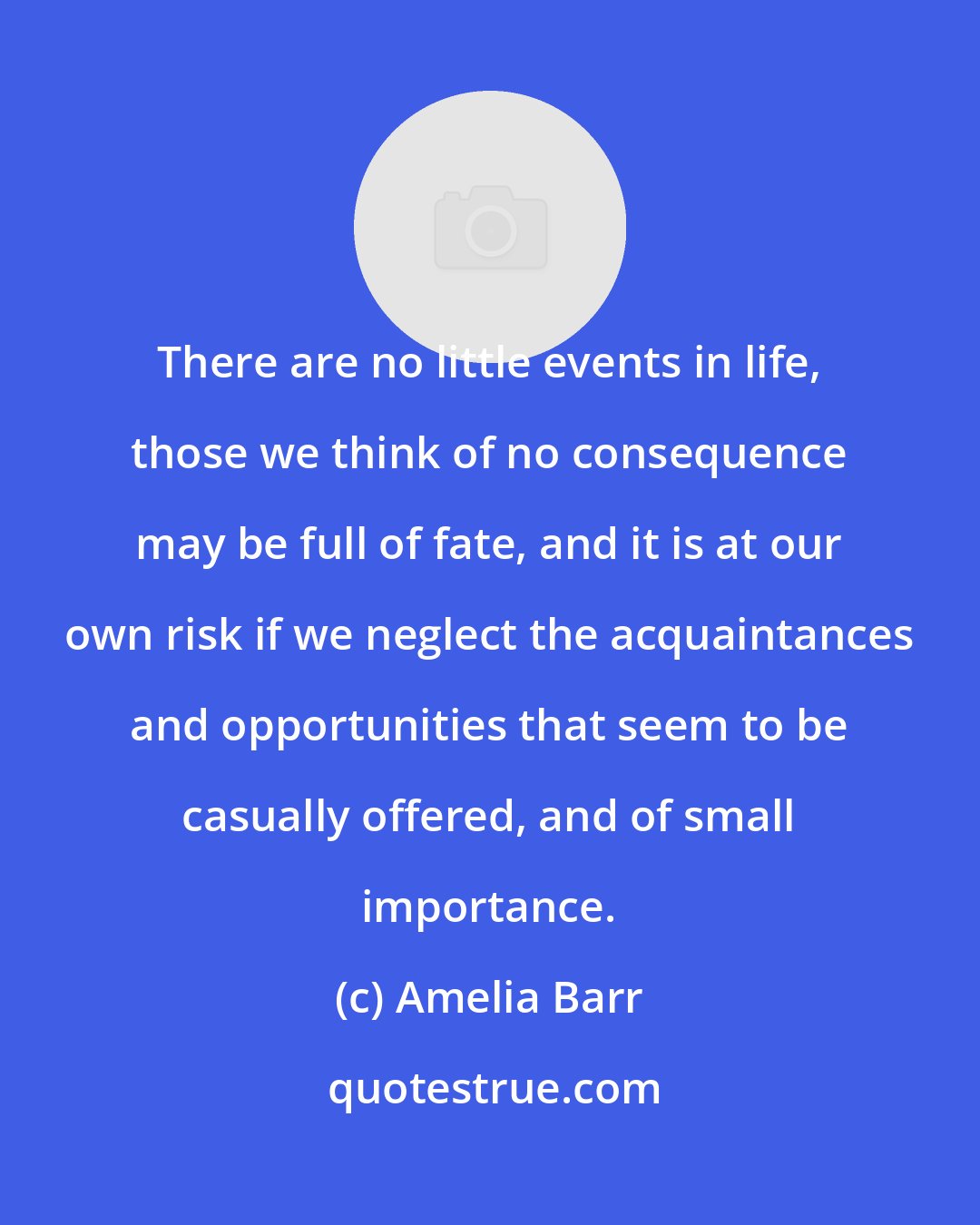 Amelia Barr: There are no little events in life, those we think of no consequence may be full of fate, and it is at our own risk if we neglect the acquaintances and opportunities that seem to be casually offered, and of small importance.