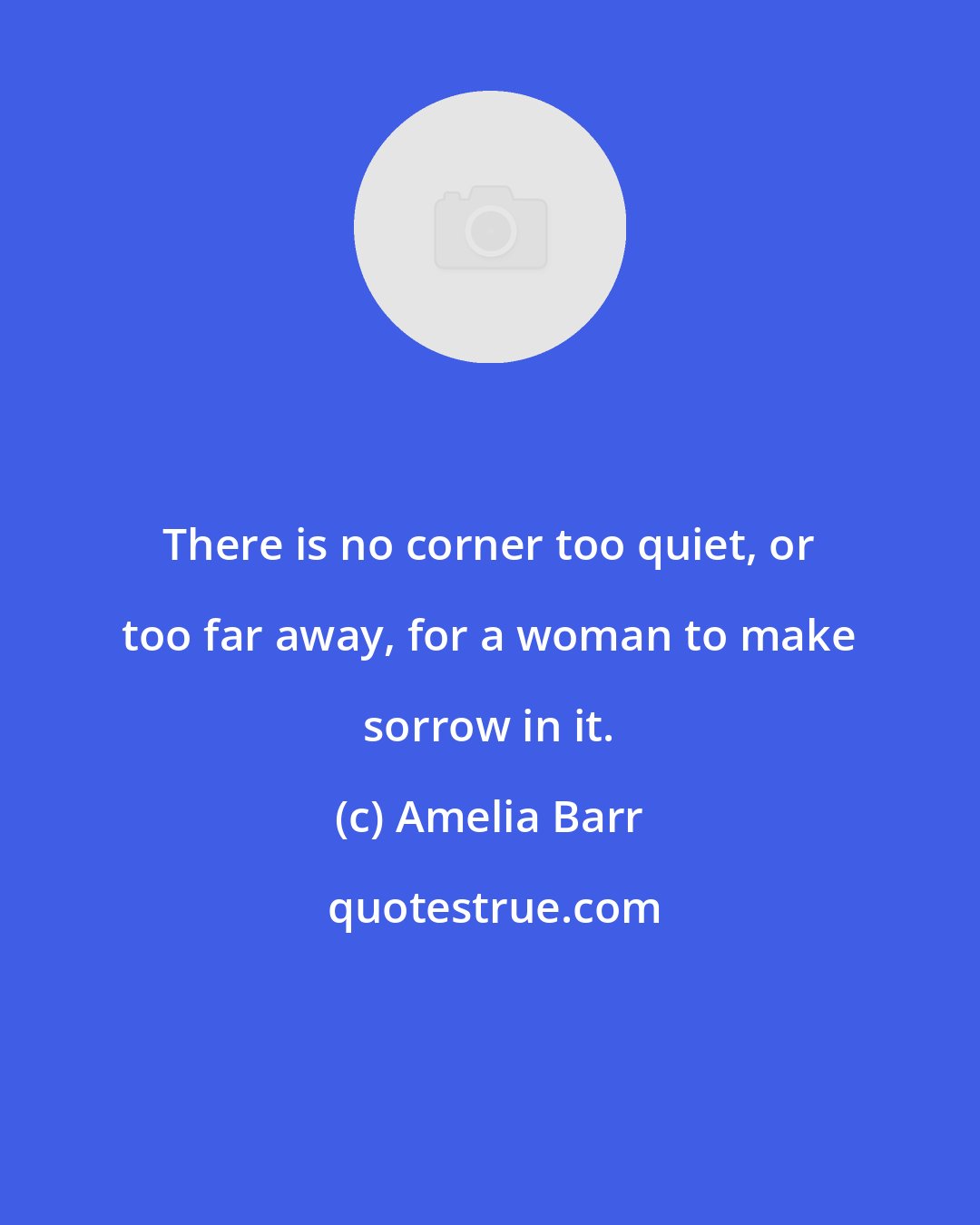 Amelia Barr: There is no corner too quiet, or too far away, for a woman to make sorrow in it.