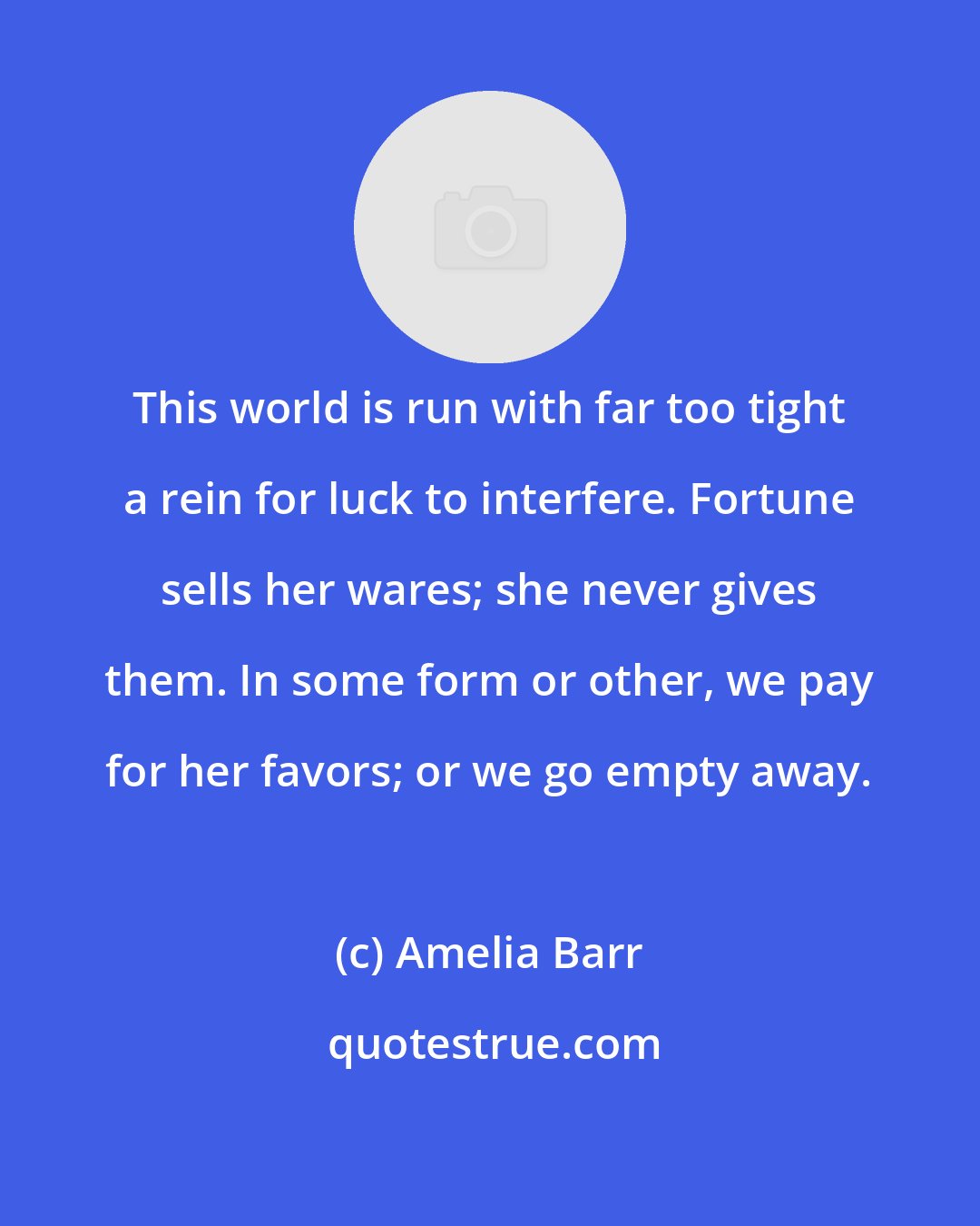 Amelia Barr: This world is run with far too tight a rein for luck to interfere. Fortune sells her wares; she never gives them. In some form or other, we pay for her favors; or we go empty away.