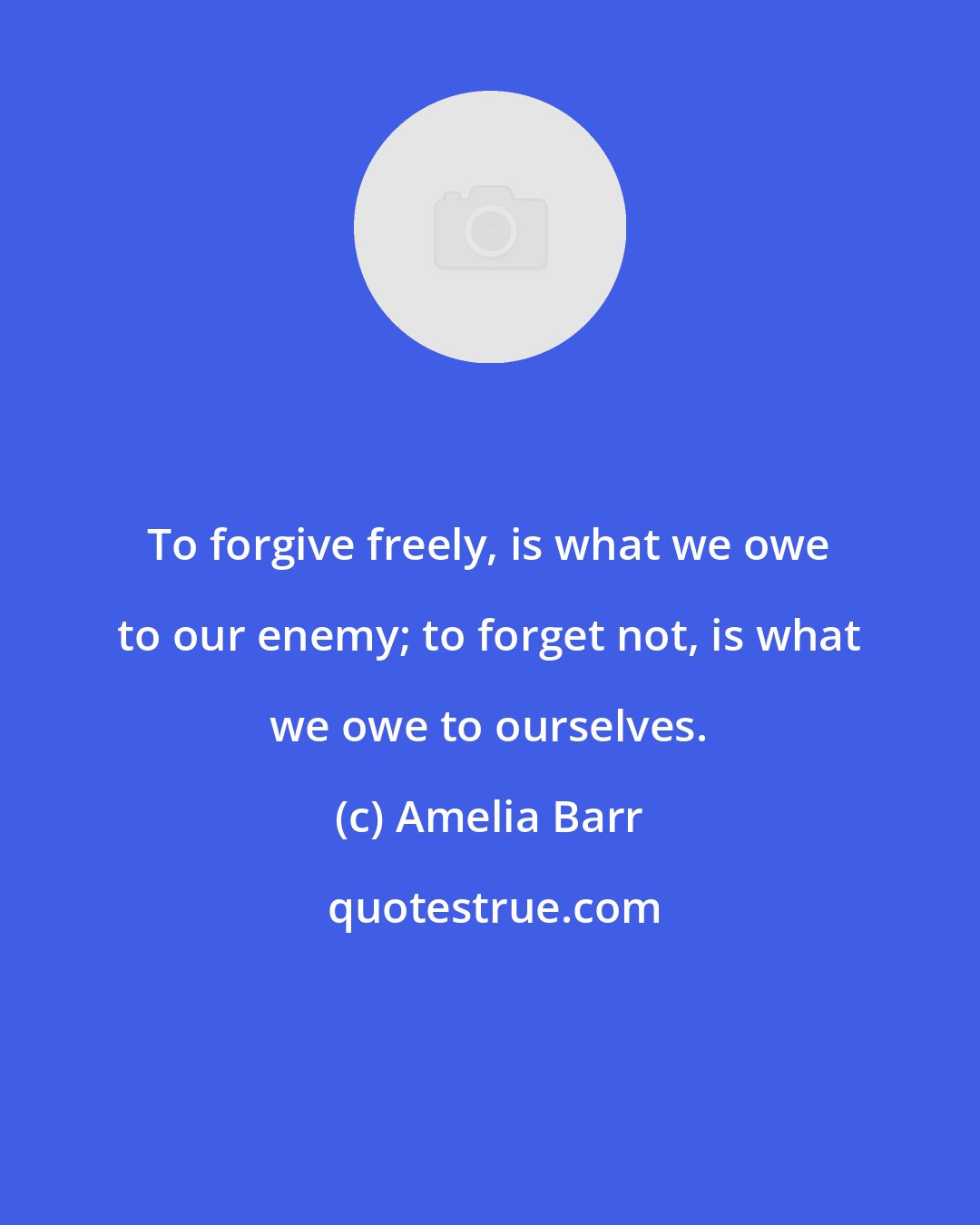 Amelia Barr: To forgive freely, is what we owe to our enemy; to forget not, is what we owe to ourselves.